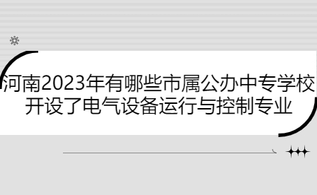 河南2023年開設(shè)了電氣設(shè)備運行與控制專業(yè)市屬公辦中專學校